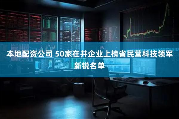 本地配资公司 50家在并企业上榜省民营科技领军新锐名单