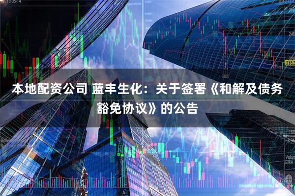 本地配资公司 蓝丰生化：关于签署《和解及债务豁免协议》的公告