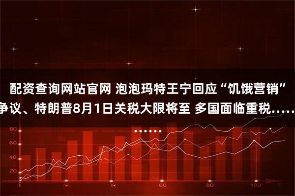 配资查询网站官网 泡泡玛特王宁回应“饥饿营销”争议、特朗普8月1日关税大限将至 多国面临重税……