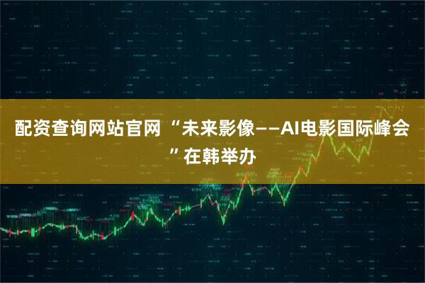 配资查询网站官网 “未来影像——AI电影国际峰会”在韩举办