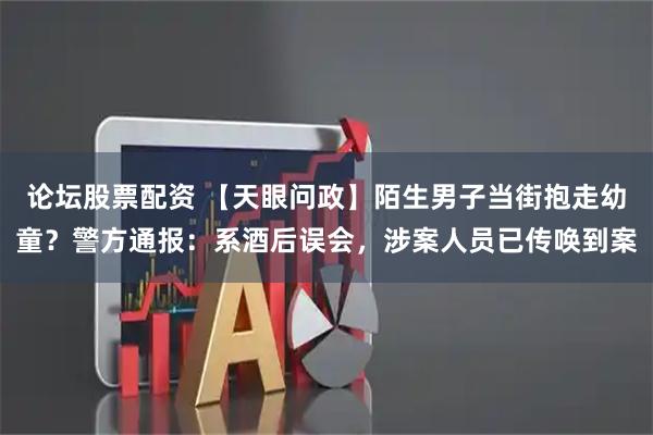 论坛股票配资 【天眼问政】陌生男子当街抱走幼童？警方通报：系酒后误会，涉案人员已传唤到案