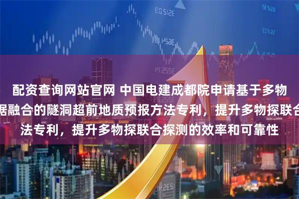 配资查询网站官网 中国电建成都院申请基于多物探联合反演与多源数据融合的隧洞超前地质预报方法专利，提升多物探联合探测的效率和可靠性