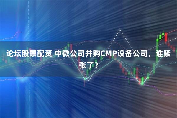 论坛股票配资 中微公司并购CMP设备公司，谁紧张了？